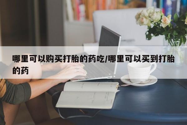 流产药在线付款哪里可以购买打胎的药吃/哪里可以买到打胎的药