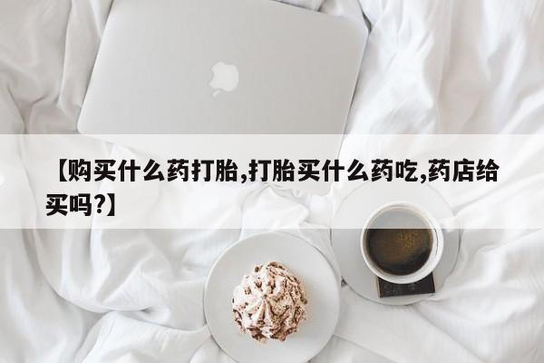 流产药在线付款【购买什么药打胎,打胎买什么药吃,药店给买吗?】