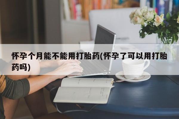流产药在线付款怀孕个月能不能用打胎药(怀孕了可以用打胎药吗)